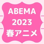 ABEMA2023春アニメ一覧を見る