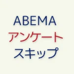 ABEMAのアンケートが邪魔？回答せず突破する方法