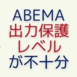 ABEMAで「視聴環境の出力保護レベルが不十分なため視聴できません」と表示されたときの対策